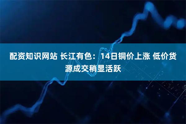 配资知识网站 长江有色：14日铜价上涨 低价货源成交稍显活跃
