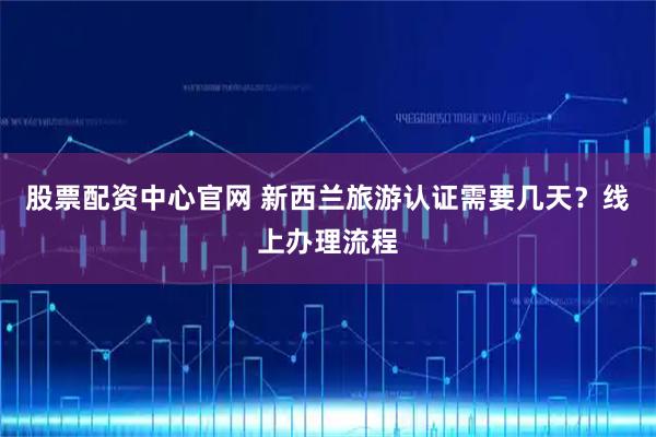 股票配资中心官网 新西兰旅游认证需要几天？线上办理流程