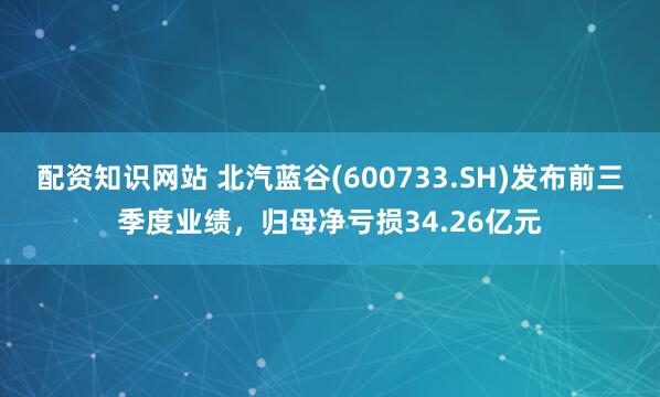 配资知识网站 北汽蓝谷(600733.SH)发布前三季度业绩，归母净亏损34.26亿元
