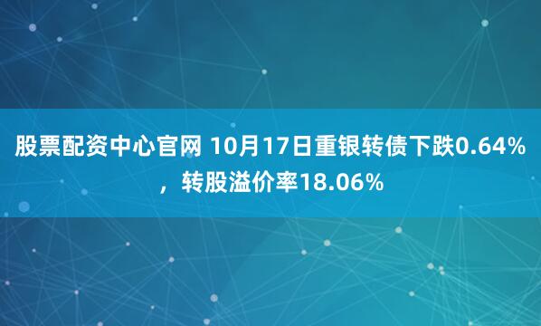 股票配资中心官网 10月17日重银转债下跌0.64%，转股溢价率18.06%