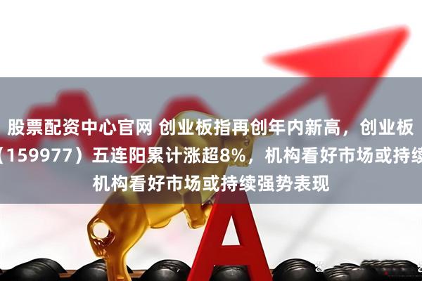 股票配资中心官网 创业板指再创年内新高，创业板ETF天弘（159977）五连阳累计涨超8%，机构看好市场或持续强势表现