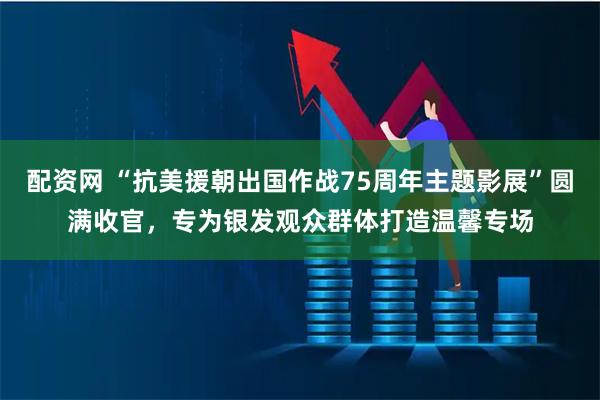 配资网 “抗美援朝出国作战75周年主题影展”圆满收官，专为银发观众群体打造温馨专场