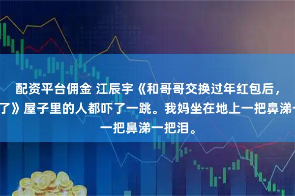 配资平台佣金 江辰宇《和哥哥交换过年红包后，我断亲了》屋子里的人都吓了一跳。我妈坐在地上一把鼻涕一把泪。