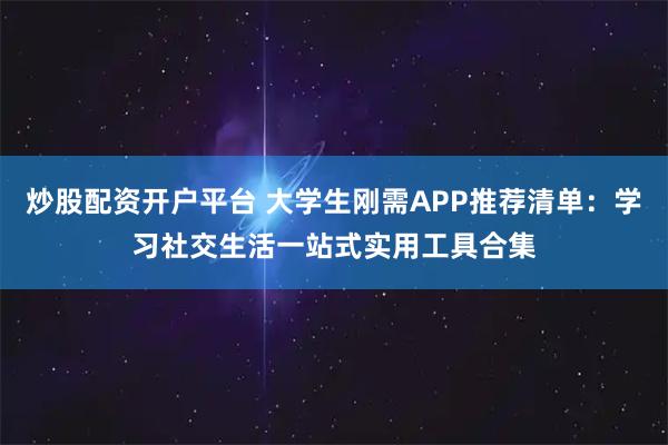 炒股配资开户平台 大学生刚需APP推荐清单：学习社交生活一站式实用工具合集